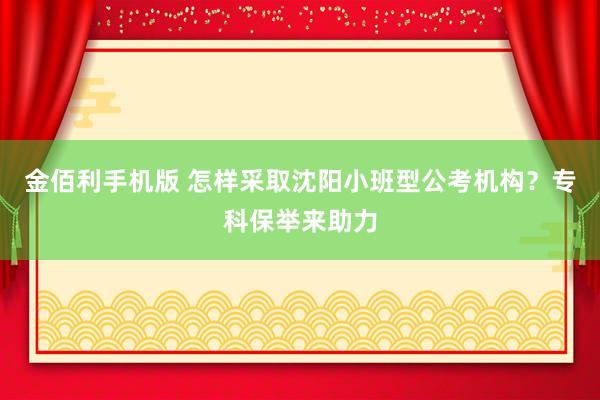 金佰利手机版 怎样采取沈阳小班型公考机构？专科保举来助力