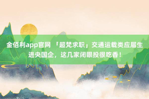 金佰利app官网 「超梵求职」交通运载类应届生进央国企，这几家闭眼投很吃香！