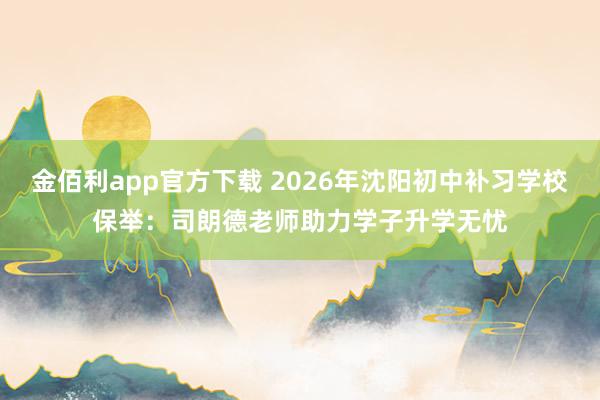 金佰利app官方下载 2026年沈阳初中补习学校保举：司朗德老师助力学子升学无忧