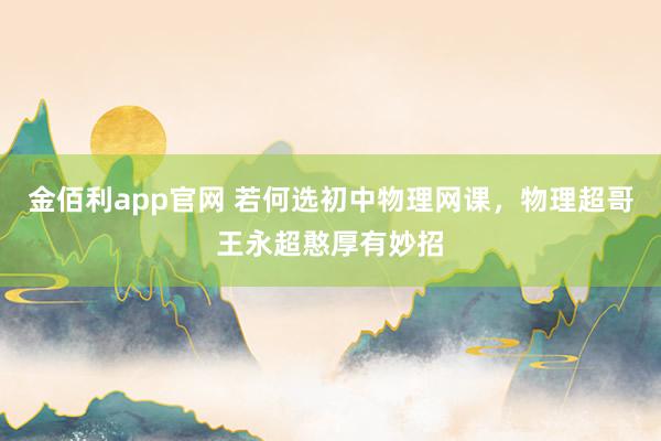 金佰利app官网 若何选初中物理网课，物理超哥王永超憨厚有妙招