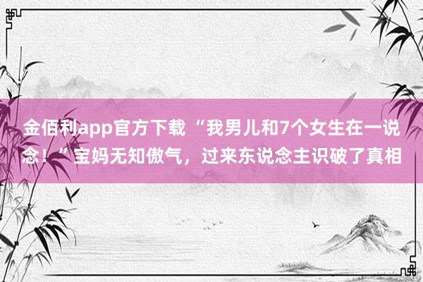 金佰利app官方下载 “我男儿和7个女生在一说念！”宝妈无知傲气，过来东说念主识破了真相