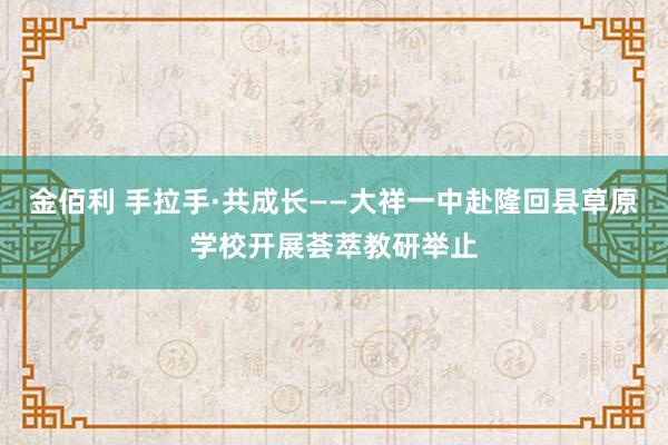 金佰利 手拉手·共成长——大祥一中赴隆回县草原学校开展荟萃教研举止