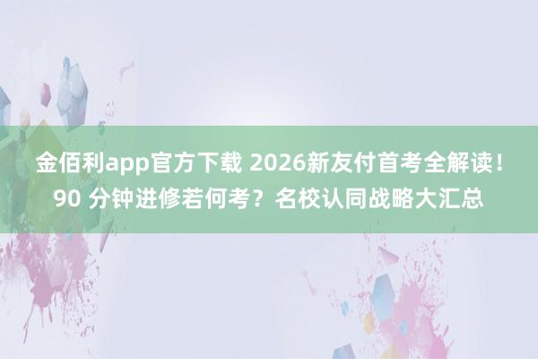 金佰利app官方下载 2026新友付首考全解读！90 分钟进修若何考？名校认同战略大汇总
