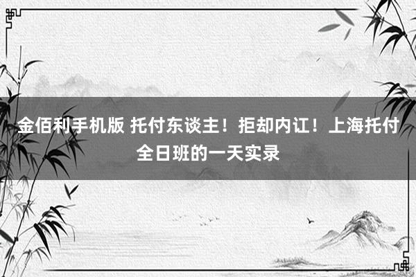 金佰利手机版 托付东谈主！拒却内讧！上海托付全日班的一天实录