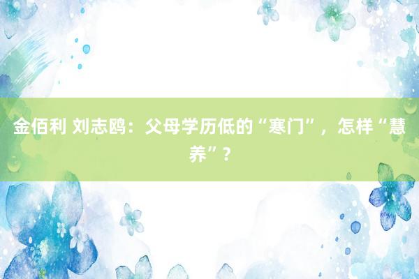 金佰利 刘志鸥：父母学历低的“寒门”，怎样“慧养”？