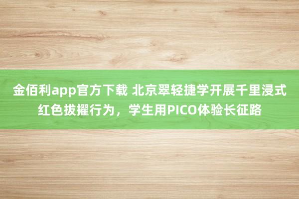 金佰利app官方下载 北京翠轻捷学开展千里浸式红色拔擢行为，学生用PICO体验长征路