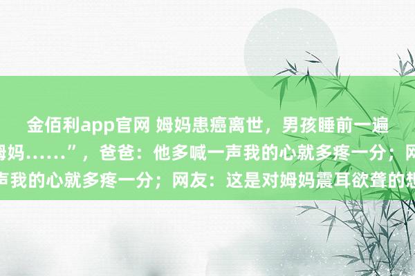 金佰利app官网 姆妈患癌离世，男孩睡前一遍遍小声呼叫：“姆妈，姆妈……”，爸爸：他多喊一声我的心就多疼一分；网友：这是对姆妈震耳欲聋的想念
