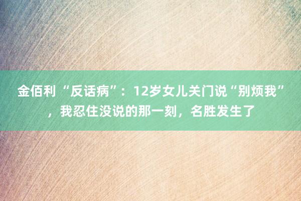 金佰利 “反话病”：12岁女儿关门说“别烦我”，我忍住没说的那一刻，名胜发生了
