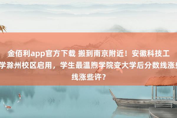 金佰利app官方下载 搬到南京附近！安徽科技工程大学滁州校区启用，学生最温煦学院变大学后分数线涨些许？