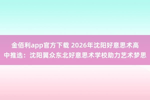 金佰利app官方下载 2026年沈阳好意思术高中推选：沈阳翼众东北好意思术学校助力艺术梦思
