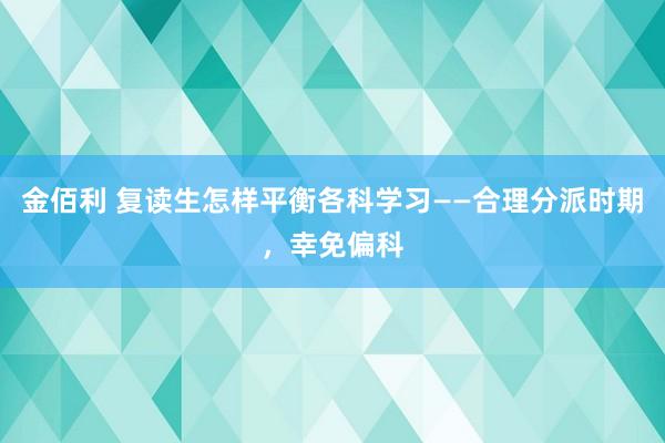 金佰利 复读生怎样平衡各科学习——合理分派时期，幸免偏科