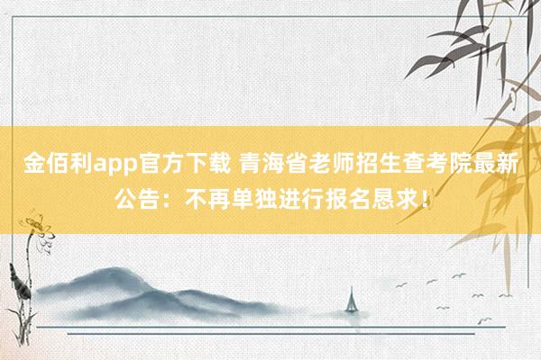 金佰利app官方下载 青海省老师招生查考院最新公告：不再单独进行报名恳求！