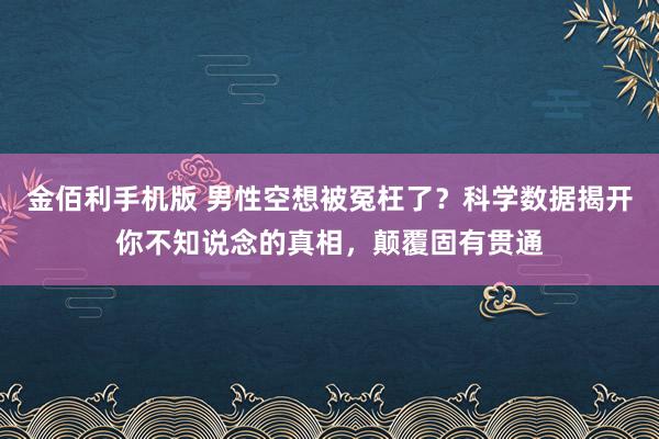 金佰利手机版 男性空想被冤枉了？科学数据揭开你不知说念的真相，颠覆固有贯通