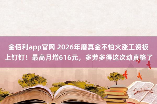 金佰利app官网 2026年磨真金不怕火涨工资板上钉钉！最高月增616元，多劳多得这次动真格了