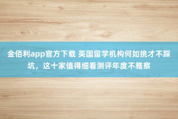 金佰利app官方下载 英国留学机构何如挑才不踩坑，这十家值得细看测评年度不雅察