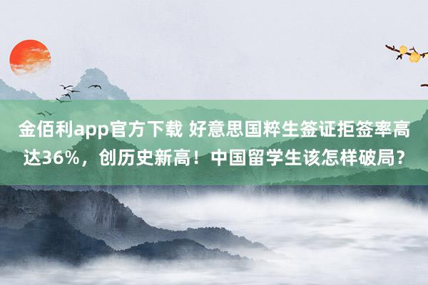 金佰利app官方下载 好意思国粹生签证拒签率高达36%，创历史新高！中国留学生该怎样破局？