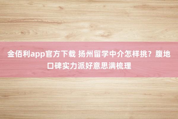 金佰利app官方下载 扬州留学中介怎样挑？腹地口碑实力派好意思满梳理