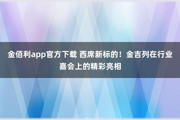 金佰利app官方下载 西席新标的！金吉列在行业嘉会上的精彩亮相