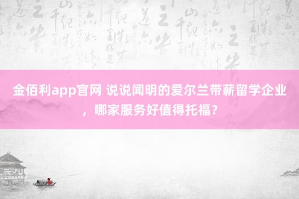 金佰利app官网 说说闻明的爱尔兰带薪留学企业，哪家服务好值得托福？