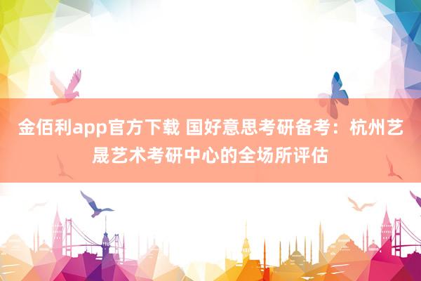 金佰利app官方下载 国好意思考研备考：杭州艺晟艺术考研中心的全场所评估