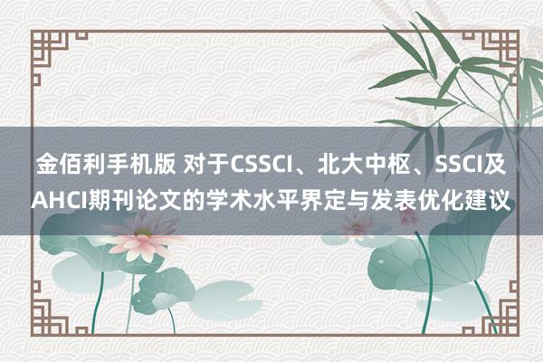 金佰利手机版 对于CSSCI、北大中枢、SSCI及AHCI期刊论文的学术水平界定与发表优化建议
