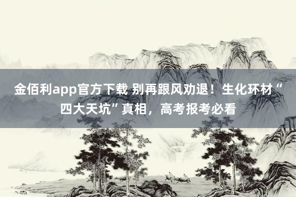金佰利app官方下载 别再跟风劝退！生化环材“四大天坑”真相，高考报考必看