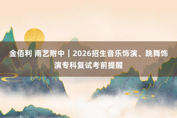 金佰利 南艺附中｜2026招生音乐饰演、跳舞饰演专科复试考前提醒