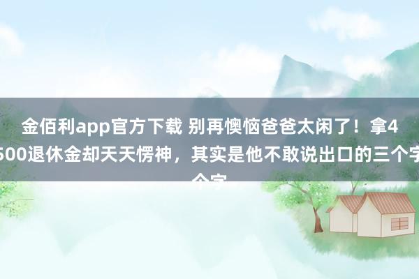 金佰利app官方下载 别再懊恼爸爸太闲了！拿4500退休金却天天愣神，其实是他不敢说出口的三个字