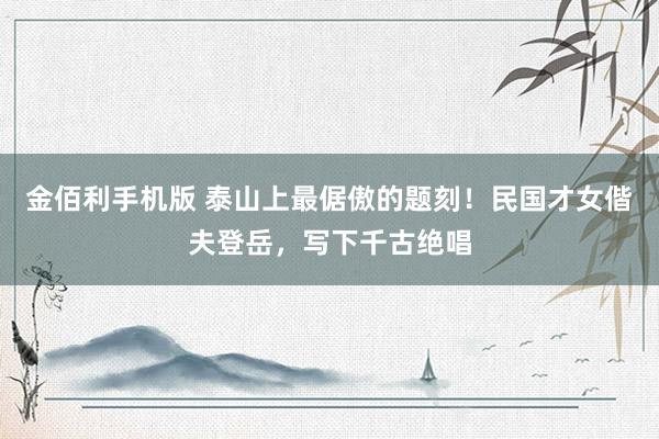 金佰利手机版 泰山上最倨傲的题刻！民国才女偕夫登岳，写下千古绝唱