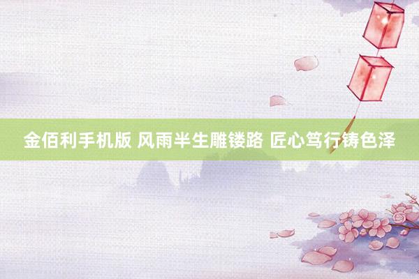 金佰利手机版 风雨半生雕镂路 匠心笃行铸色泽