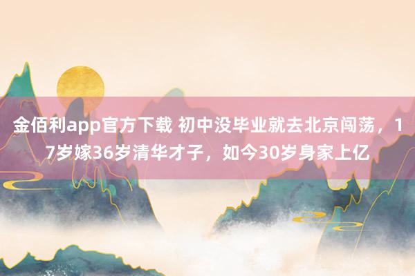 金佰利app官方下载 初中没毕业就去北京闯荡，17岁嫁36岁清华才子，如今30岁身家上亿