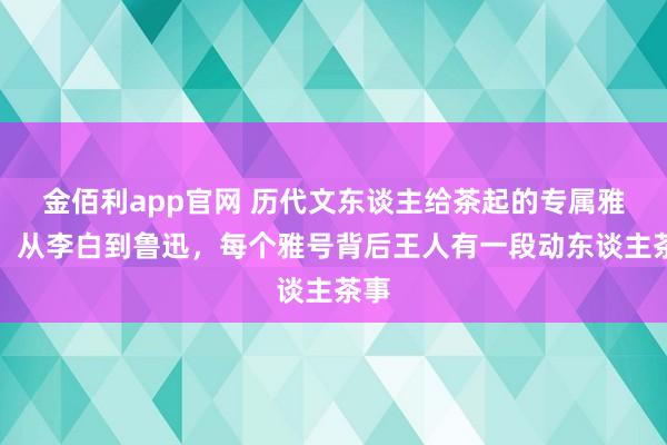 金佰利app官网 历代文东谈主给茶起的专属雅号：从李白到鲁迅，每个雅号背后王人有一段动东谈主茶事