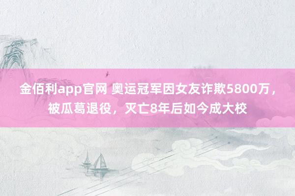 金佰利app官网 奥运冠军因女友诈欺5800万，被瓜葛退役，灭亡8年后如今成大校