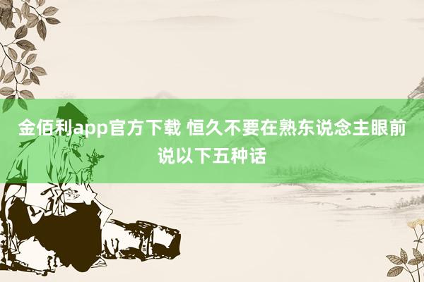 金佰利app官方下载 恒久不要在熟东说念主眼前说以下五种话