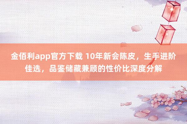 金佰利app官方下载 10年新会陈皮，生手进阶佳选，品鉴储藏兼顾的性价比深度分解