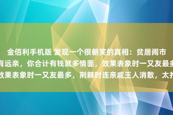 金佰利手机版 发现一个很朝笑的真相：贫居闹市无东谈主问，富在深山有远亲，你合计有钱就多情面，效果表象时一又友最多，荆棘时连亲戚王人消散，太扎心了