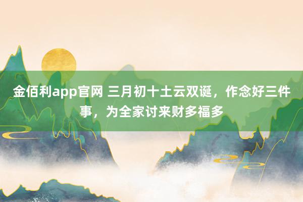 金佰利app官网 三月初十土云双诞，作念好三件事，为全家讨来财多福多