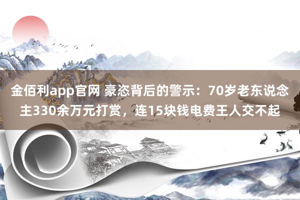 金佰利app官网 豪恣背后的警示：70岁老东说念主330余万元打赏，连15块钱电费王人交不起