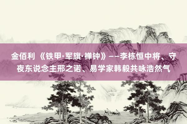 金佰利 《铁甲·军旗·禅钟》——李栋恒中将、守夜东说念主邢之诺、易学家韩毅共咏浩然气