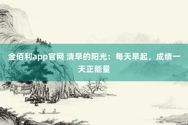 金佰利app官网 清早的阳光：每天早起，成绩一天正能量