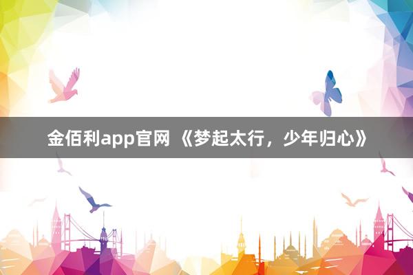金佰利app官网 《梦起太行，少年归心》