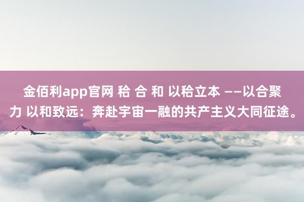 金佰利app官网 秴 合 和 以秴立本 ——以合聚力 以和致远：奔赴宇宙一融的共产主义大同征途。
