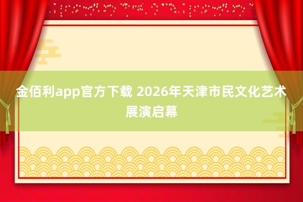 金佰利app官方下载 2026年天津市民文化艺术展演启幕