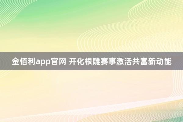 金佰利app官网 开化根雕赛事激活共富新动能