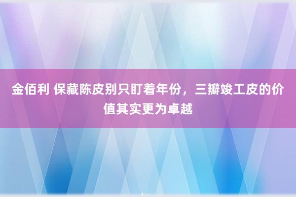 金佰利 保藏陈皮别只盯着年份，三瓣竣工皮的价值其实更为卓越