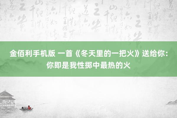 金佰利手机版 一首《冬天里的一把火》送给你：你即是我性掷中最热的火