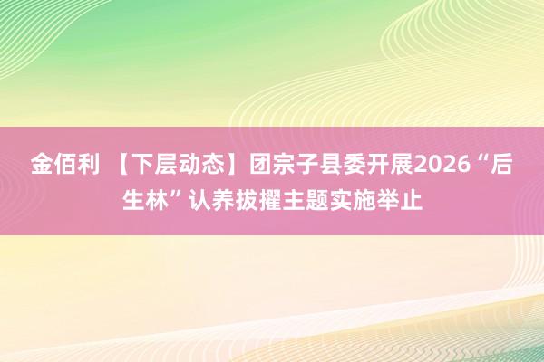 金佰利 【下层动态】团宗子县委开展2026“后生林”认养拔擢主题实施举止