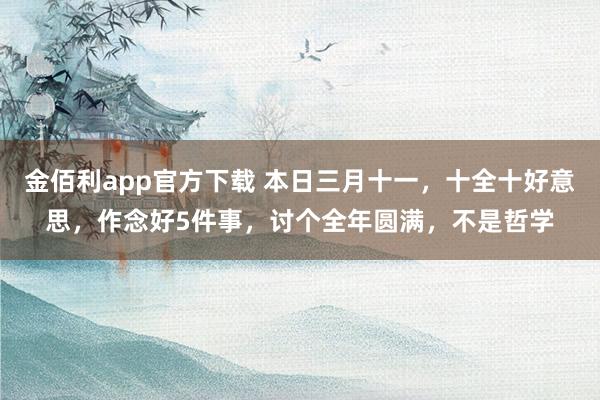 金佰利app官方下载 本日三月十一，十全十好意思，作念好5件事，讨个全年圆满，不是哲学