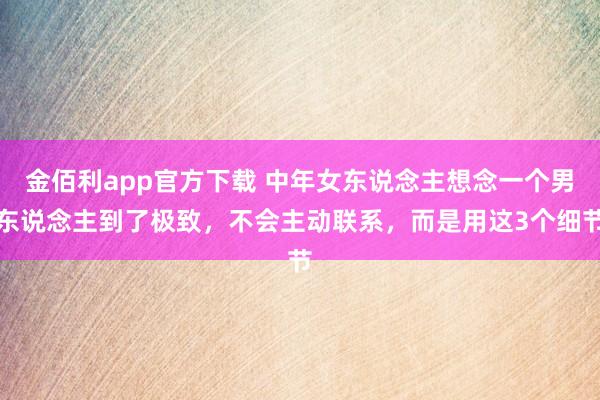 金佰利app官方下载 中年女东说念主想念一个男东说念主到了极致，不会主动联系，而是用这3个细节