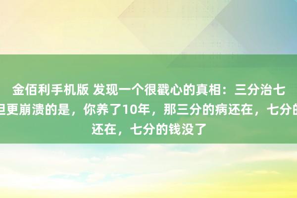 金佰利手机版 发现一个很戳心的真相：三分治七分养，但更崩溃的是，你养了10年，那三分的病还在，七分的钱没了
